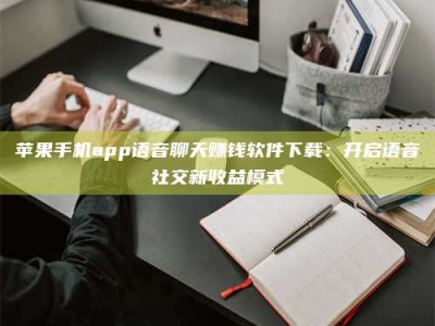 亳州苹果手机app语音聊天赚钱软件下载：开启语音社交新收益模式